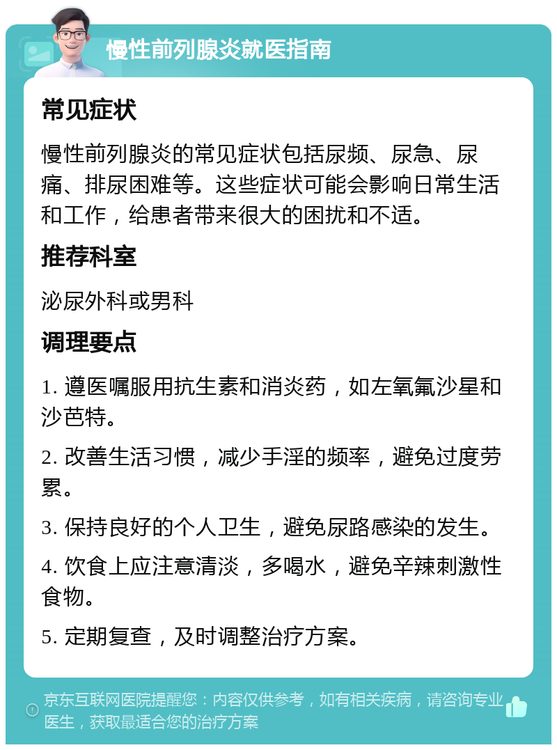 慢性前列腺炎就医指南 常见症状 慢性前列腺炎的常见症状包括尿频、尿急、尿痛、排尿困难等。这些症状可能会影响日常生活和工作，给患者带来很大的困扰和不适。 推荐科室 泌尿外科或男科 调理要点 1. 遵医嘱服用抗生素和消炎药，如左氧氟沙星和沙芭特。 2. 改善生活习惯，减少手淫的频率，避免过度劳累。 3. 保持良好的个人卫生，避免尿路感染的发生。 4. 饮食上应注意清淡，多喝水，避免辛辣刺激性食物。 5. 定期复查，及时调整治疗方案。