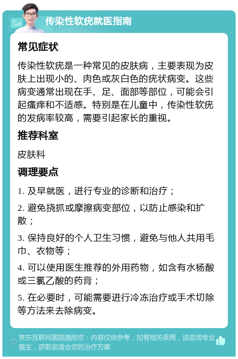 传染性软疣就医指南 常见症状 传染性软疣是一种常见的皮肤病，主要表现为皮肤上出现小的、肉色或灰白色的疣状病变。这些病变通常出现在手、足、面部等部位，可能会引起瘙痒和不适感。特别是在儿童中，传染性软疣的发病率较高，需要引起家长的重视。 推荐科室 皮肤科 调理要点 1. 及早就医，进行专业的诊断和治疗； 2. 避免挠抓或摩擦病变部位，以防止感染和扩散； 3. 保持良好的个人卫生习惯，避免与他人共用毛巾、衣物等； 4. 可以使用医生推荐的外用药物，如含有水杨酸或三氯乙酸的药膏； 5. 在必要时，可能需要进行冷冻治疗或手术切除等方法来去除病变。