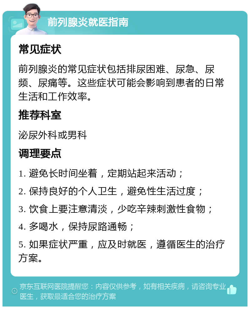 前列腺炎就医指南 常见症状 前列腺炎的常见症状包括排尿困难、尿急、尿频、尿痛等。这些症状可能会影响到患者的日常生活和工作效率。 推荐科室 泌尿外科或男科 调理要点 1. 避免长时间坐着，定期站起来活动； 2. 保持良好的个人卫生，避免性生活过度； 3. 饮食上要注意清淡，少吃辛辣刺激性食物； 4. 多喝水，保持尿路通畅； 5. 如果症状严重，应及时就医，遵循医生的治疗方案。