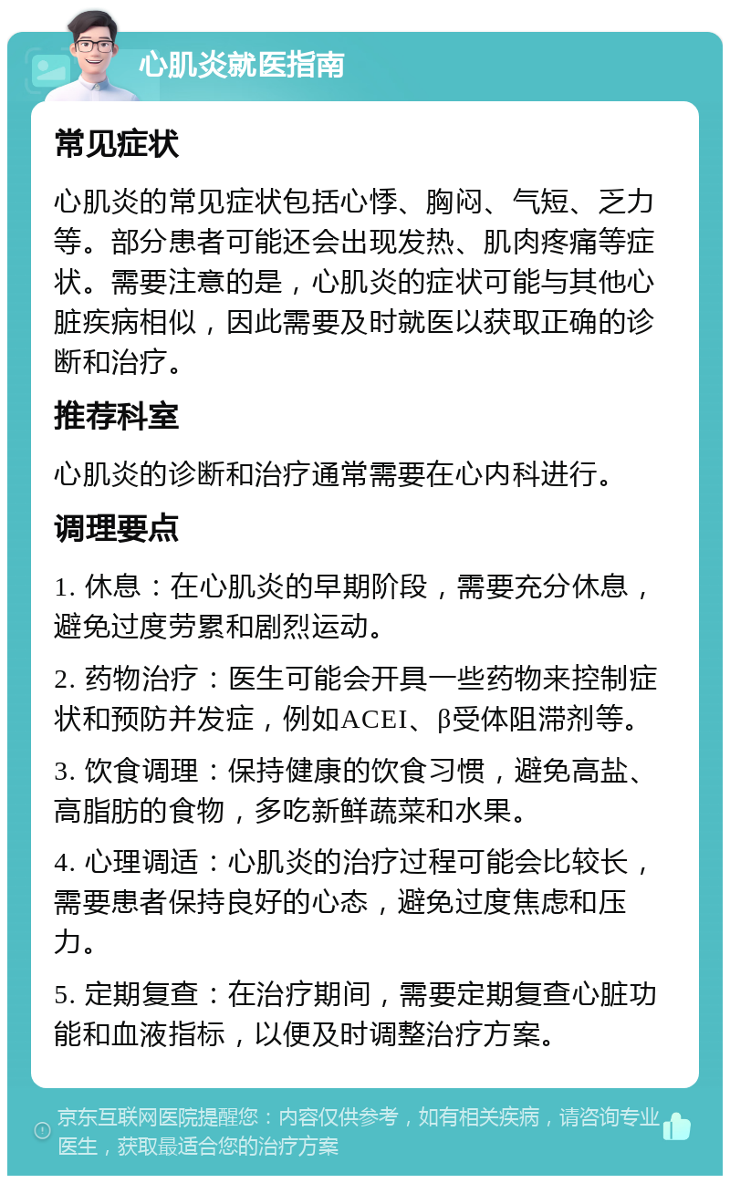 心肌炎就医指南 常见症状 心肌炎的常见症状包括心悸、胸闷、气短、乏力等。部分患者可能还会出现发热、肌肉疼痛等症状。需要注意的是，心肌炎的症状可能与其他心脏疾病相似，因此需要及时就医以获取正确的诊断和治疗。 推荐科室 心肌炎的诊断和治疗通常需要在心内科进行。 调理要点 1. 休息：在心肌炎的早期阶段，需要充分休息，避免过度劳累和剧烈运动。 2. 药物治疗：医生可能会开具一些药物来控制症状和预防并发症，例如ACEI、β受体阻滞剂等。 3. 饮食调理：保持健康的饮食习惯，避免高盐、高脂肪的食物，多吃新鲜蔬菜和水果。 4. 心理调适：心肌炎的治疗过程可能会比较长，需要患者保持良好的心态，避免过度焦虑和压力。 5. 定期复查：在治疗期间，需要定期复查心脏功能和血液指标，以便及时调整治疗方案。