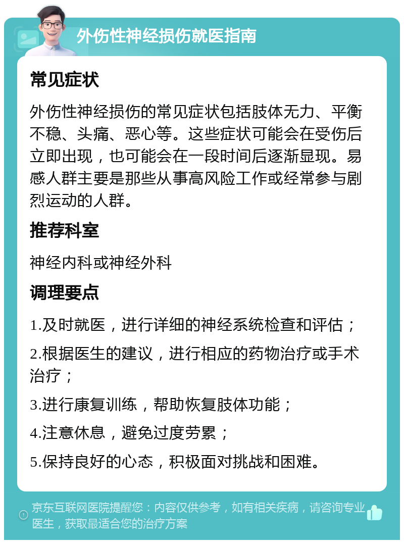 外伤性神经损伤就医指南 常见症状 外伤性神经损伤的常见症状包括肢体无力、平衡不稳、头痛、恶心等。这些症状可能会在受伤后立即出现，也可能会在一段时间后逐渐显现。易感人群主要是那些从事高风险工作或经常参与剧烈运动的人群。 推荐科室 神经内科或神经外科 调理要点 1.及时就医，进行详细的神经系统检查和评估； 2.根据医生的建议，进行相应的药物治疗或手术治疗； 3.进行康复训练，帮助恢复肢体功能； 4.注意休息，避免过度劳累； 5.保持良好的心态，积极面对挑战和困难。