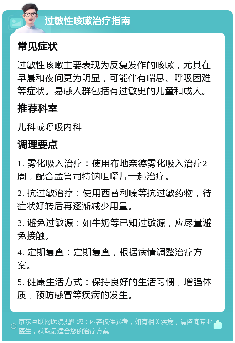 过敏性咳嗽治疗指南 常见症状 过敏性咳嗽主要表现为反复发作的咳嗽，尤其在早晨和夜间更为明显，可能伴有喘息、呼吸困难等症状。易感人群包括有过敏史的儿童和成人。 推荐科室 儿科或呼吸内科 调理要点 1. 雾化吸入治疗：使用布地奈德雾化吸入治疗2周，配合孟鲁司特钠咀嚼片一起治疗。 2. 抗过敏治疗：使用西替利嗪等抗过敏药物，待症状好转后再逐渐减少用量。 3. 避免过敏源：如牛奶等已知过敏源，应尽量避免接触。 4. 定期复查：定期复查，根据病情调整治疗方案。 5. 健康生活方式：保持良好的生活习惯，增强体质，预防感冒等疾病的发生。