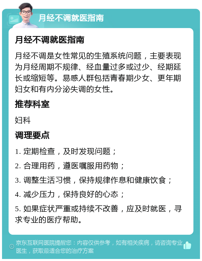 月经不调就医指南 月经不调就医指南 月经不调是女性常见的生殖系统问题，主要表现为月经周期不规律、经血量过多或过少、经期延长或缩短等。易感人群包括青春期少女、更年期妇女和有内分泌失调的女性。 推荐科室 妇科 调理要点 1. 定期检查，及时发现问题； 2. 合理用药，遵医嘱服用药物； 3. 调整生活习惯，保持规律作息和健康饮食； 4. 减少压力，保持良好的心态； 5. 如果症状严重或持续不改善，应及时就医，寻求专业的医疗帮助。