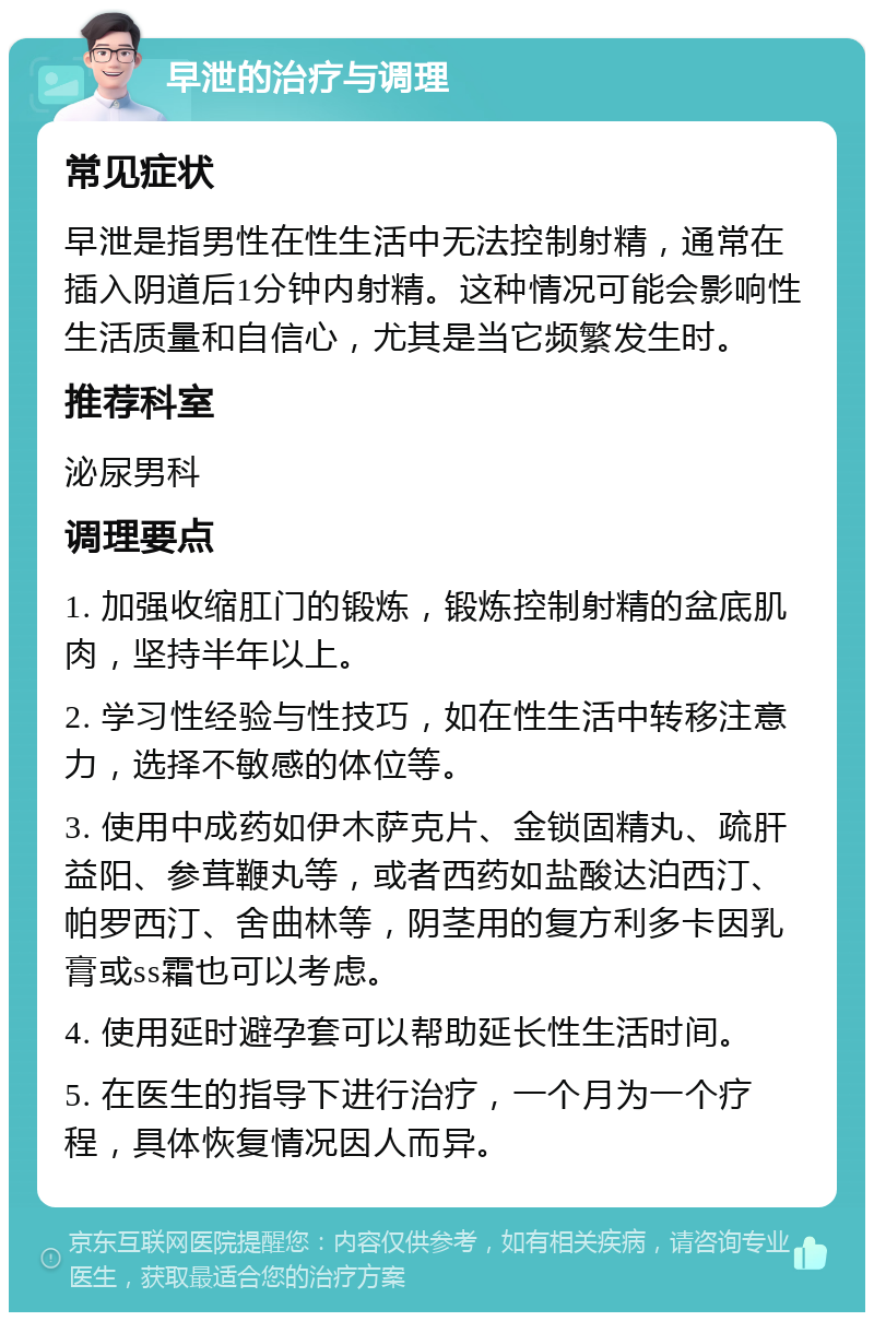 早泄的治疗与调理 常见症状 早泄是指男性在性生活中无法控制射精，通常在插入阴道后1分钟内射精。这种情况可能会影响性生活质量和自信心，尤其是当它频繁发生时。 推荐科室 泌尿男科 调理要点 1. 加强收缩肛门的锻炼，锻炼控制射精的盆底肌肉，坚持半年以上。 2. 学习性经验与性技巧，如在性生活中转移注意力，选择不敏感的体位等。 3. 使用中成药如伊木萨克片、金锁固精丸、疏肝益阳、参茸鞭丸等，或者西药如盐酸达泊西汀、帕罗西汀、舍曲林等，阴茎用的复方利多卡因乳膏或ss霜也可以考虑。 4. 使用延时避孕套可以帮助延长性生活时间。 5. 在医生的指导下进行治疗，一个月为一个疗程，具体恢复情况因人而异。