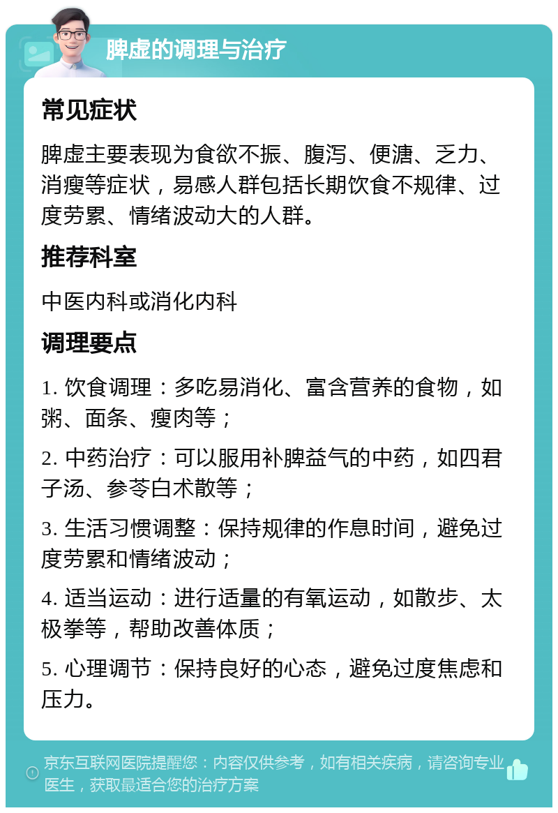 脾虚的调理与治疗 常见症状 脾虚主要表现为食欲不振、腹泻、便溏、乏力、消瘦等症状，易感人群包括长期饮食不规律、过度劳累、情绪波动大的人群。 推荐科室 中医内科或消化内科 调理要点 1. 饮食调理：多吃易消化、富含营养的食物，如粥、面条、瘦肉等； 2. 中药治疗：可以服用补脾益气的中药，如四君子汤、参苓白术散等； 3. 生活习惯调整：保持规律的作息时间，避免过度劳累和情绪波动； 4. 适当运动：进行适量的有氧运动，如散步、太极拳等，帮助改善体质； 5. 心理调节：保持良好的心态，避免过度焦虑和压力。