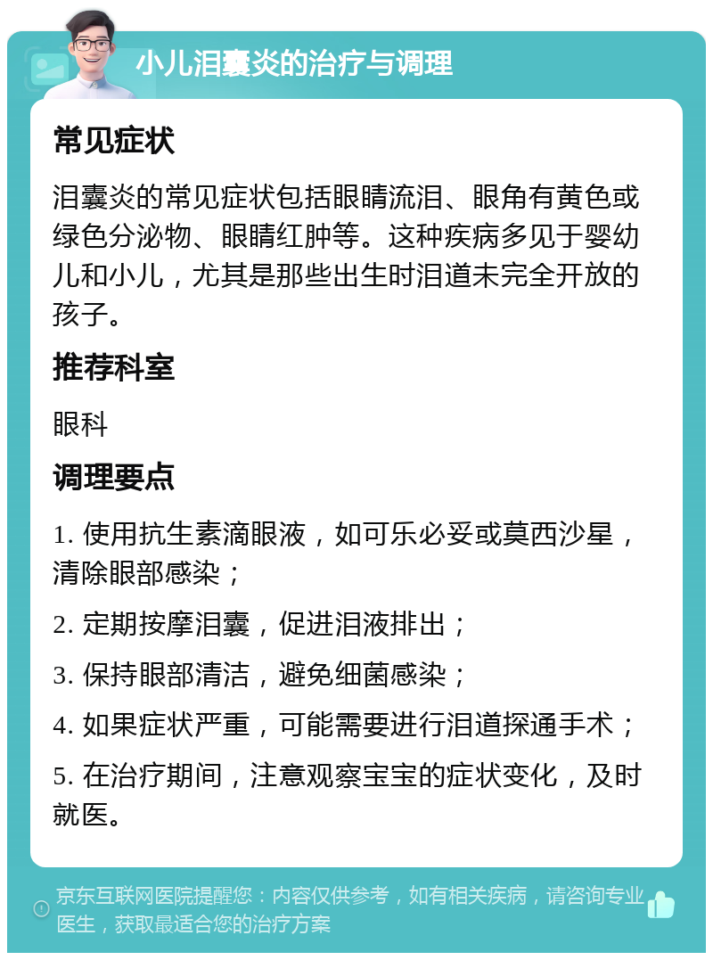 小儿泪囊炎的治疗与调理 常见症状 泪囊炎的常见症状包括眼睛流泪、眼角有黄色或绿色分泌物、眼睛红肿等。这种疾病多见于婴幼儿和小儿，尤其是那些出生时泪道未完全开放的孩子。 推荐科室 眼科 调理要点 1. 使用抗生素滴眼液，如可乐必妥或莫西沙星，清除眼部感染； 2. 定期按摩泪囊，促进泪液排出； 3. 保持眼部清洁，避免细菌感染； 4. 如果症状严重，可能需要进行泪道探通手术； 5. 在治疗期间，注意观察宝宝的症状变化，及时就医。