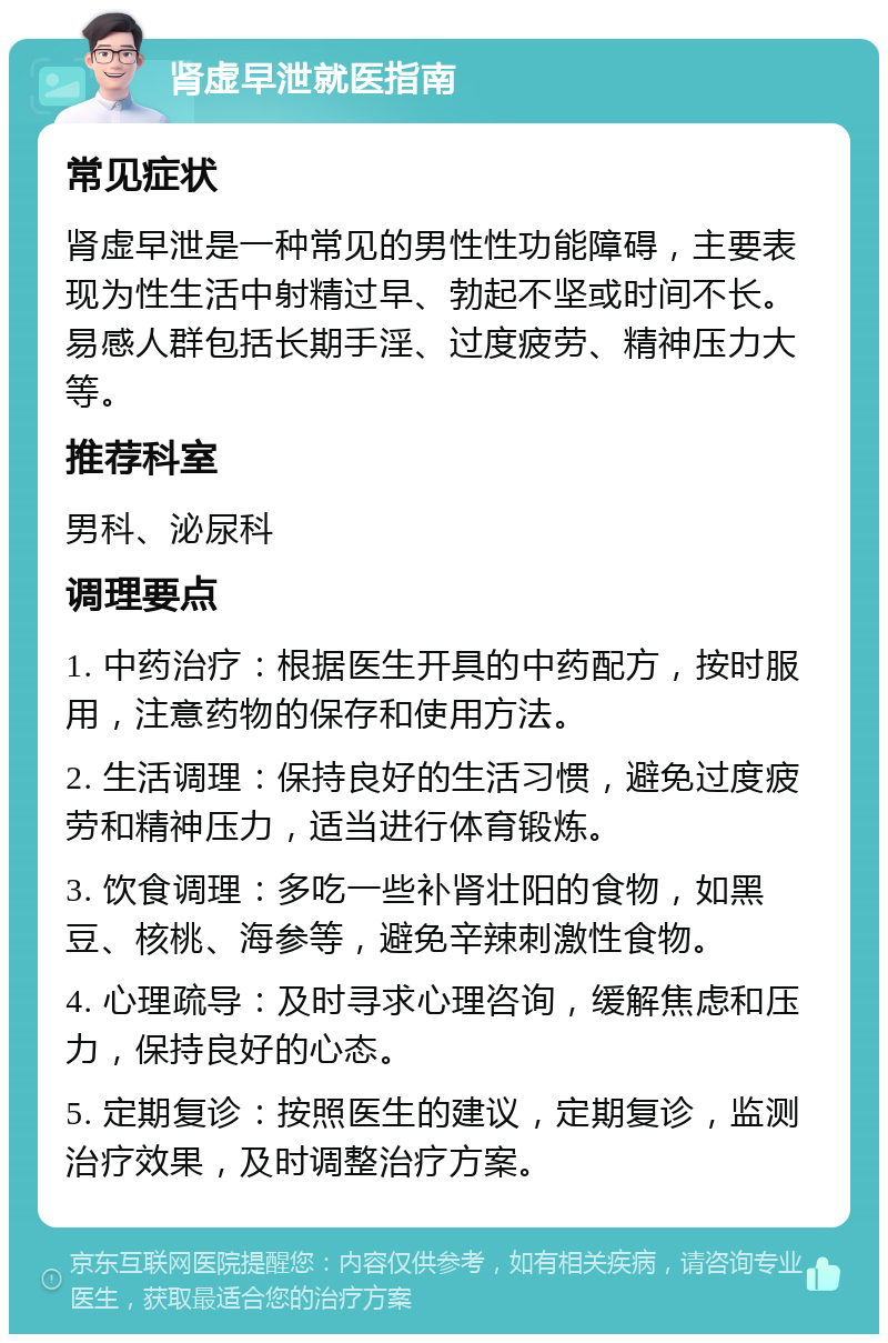 肾虚早泄就医指南 常见症状 肾虚早泄是一种常见的男性性功能障碍，主要表现为性生活中射精过早、勃起不坚或时间不长。易感人群包括长期手淫、过度疲劳、精神压力大等。 推荐科室 男科、泌尿科 调理要点 1. 中药治疗：根据医生开具的中药配方，按时服用，注意药物的保存和使用方法。 2. 生活调理：保持良好的生活习惯，避免过度疲劳和精神压力，适当进行体育锻炼。 3. 饮食调理：多吃一些补肾壮阳的食物，如黑豆、核桃、海参等，避免辛辣刺激性食物。 4. 心理疏导：及时寻求心理咨询，缓解焦虑和压力，保持良好的心态。 5. 定期复诊：按照医生的建议，定期复诊，监测治疗效果，及时调整治疗方案。