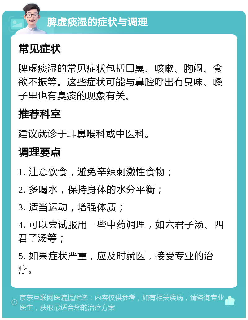 脾虚痰湿的症状与调理 常见症状 脾虚痰湿的常见症状包括口臭、咳嗽、胸闷、食欲不振等。这些症状可能与鼻腔呼出有臭味、嗓子里也有臭痰的现象有关。 推荐科室 建议就诊于耳鼻喉科或中医科。 调理要点 1. 注意饮食，避免辛辣刺激性食物； 2. 多喝水，保持身体的水分平衡； 3. 适当运动，增强体质； 4. 可以尝试服用一些中药调理，如六君子汤、四君子汤等； 5. 如果症状严重，应及时就医，接受专业的治疗。