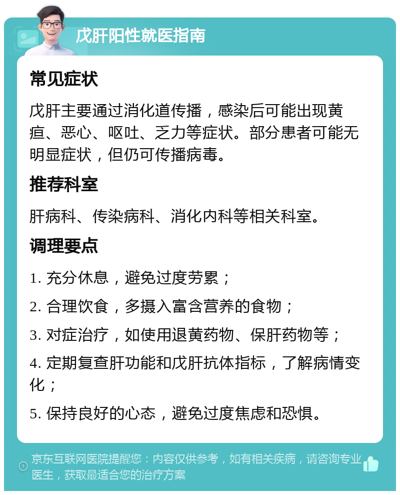 戊肝阳性就医指南 常见症状 戊肝主要通过消化道传播，感染后可能出现黄疸、恶心、呕吐、乏力等症状。部分患者可能无明显症状，但仍可传播病毒。 推荐科室 肝病科、传染病科、消化内科等相关科室。 调理要点 1. 充分休息，避免过度劳累； 2. 合理饮食，多摄入富含营养的食物； 3. 对症治疗，如使用退黄药物、保肝药物等； 4. 定期复查肝功能和戊肝抗体指标，了解病情变化； 5. 保持良好的心态，避免过度焦虑和恐惧。