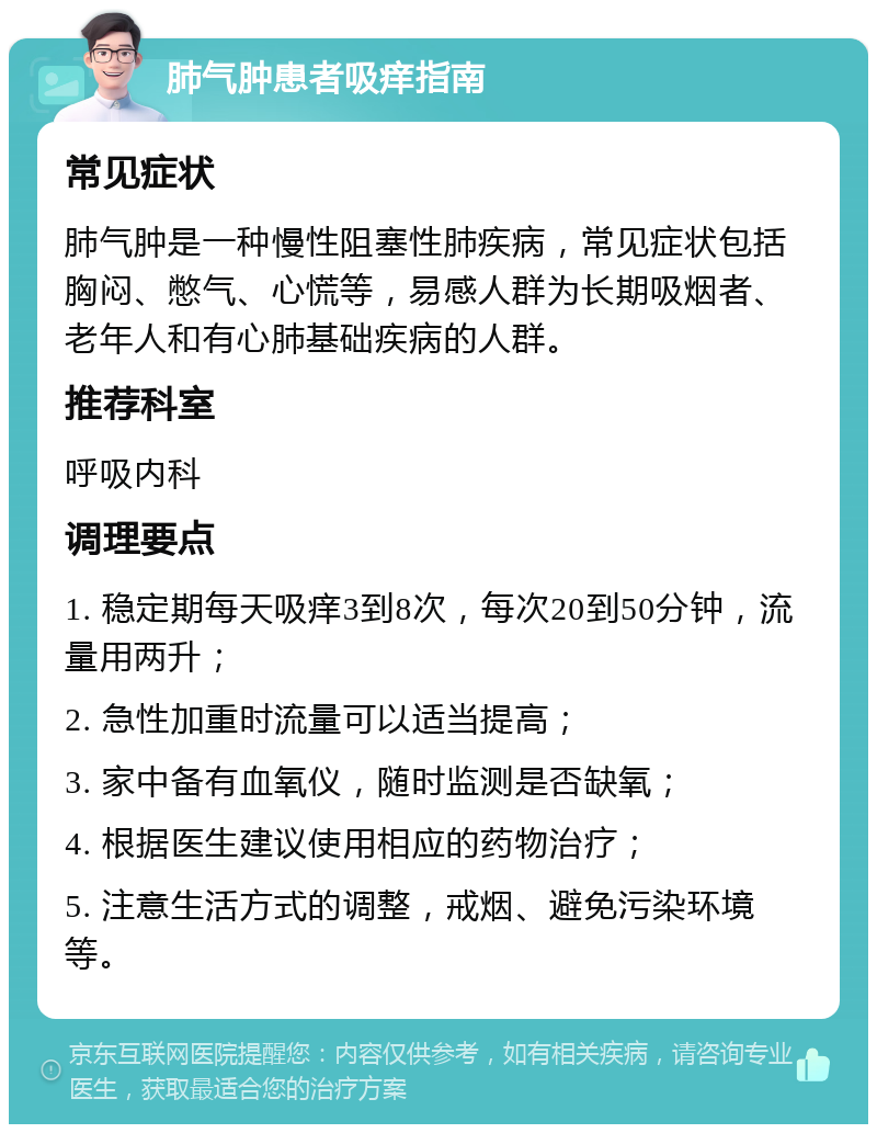 肺气肿患者吸痒指南 常见症状 肺气肿是一种慢性阻塞性肺疾病，常见症状包括胸闷、憋气、心慌等，易感人群为长期吸烟者、老年人和有心肺基础疾病的人群。 推荐科室 呼吸内科 调理要点 1. 稳定期每天吸痒3到8次，每次20到50分钟，流量用两升； 2. 急性加重时流量可以适当提高； 3. 家中备有血氧仪，随时监测是否缺氧； 4. 根据医生建议使用相应的药物治疗； 5. 注意生活方式的调整，戒烟、避免污染环境等。