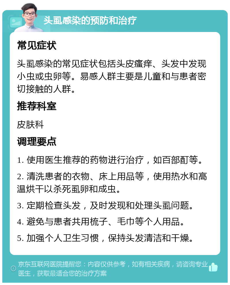 头虱感染的预防和治疗 常见症状 头虱感染的常见症状包括头皮瘙痒、头发中发现小虫或虫卵等。易感人群主要是儿童和与患者密切接触的人群。 推荐科室 皮肤科 调理要点 1. 使用医生推荐的药物进行治疗，如百部酊等。 2. 清洗患者的衣物、床上用品等，使用热水和高温烘干以杀死虱卵和成虫。 3. 定期检查头发，及时发现和处理头虱问题。 4. 避免与患者共用梳子、毛巾等个人用品。 5. 加强个人卫生习惯，保持头发清洁和干燥。