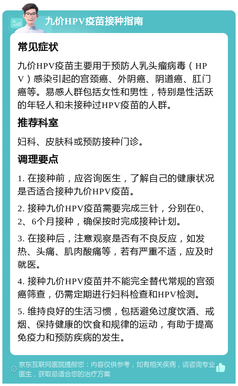 九价HPV疫苗接种指南 常见症状 九价HPV疫苗主要用于预防人乳头瘤病毒（HPV）感染引起的宫颈癌、外阴癌、阴道癌、肛门癌等。易感人群包括女性和男性，特别是性活跃的年轻人和未接种过HPV疫苗的人群。 推荐科室 妇科、皮肤科或预防接种门诊。 调理要点 1. 在接种前，应咨询医生，了解自己的健康状况是否适合接种九价HPV疫苗。 2. 接种九价HPV疫苗需要完成三针，分别在0、2、6个月接种，确保按时完成接种计划。 3. 在接种后，注意观察是否有不良反应，如发热、头痛、肌肉酸痛等，若有严重不适，应及时就医。 4. 接种九价HPV疫苗并不能完全替代常规的宫颈癌筛查，仍需定期进行妇科检查和HPV检测。 5. 维持良好的生活习惯，包括避免过度饮酒、戒烟、保持健康的饮食和规律的运动，有助于提高免疫力和预防疾病的发生。