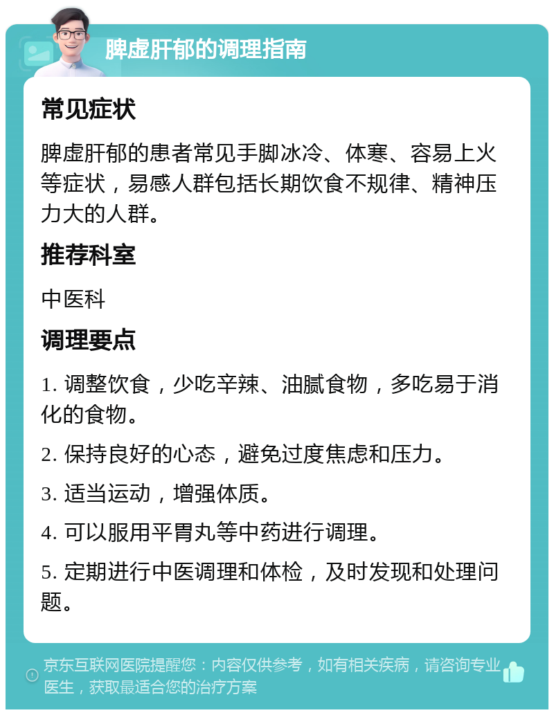 脾虚肝郁的调理指南 常见症状 脾虚肝郁的患者常见手脚冰冷、体寒、容易上火等症状，易感人群包括长期饮食不规律、精神压力大的人群。 推荐科室 中医科 调理要点 1. 调整饮食，少吃辛辣、油腻食物，多吃易于消化的食物。 2. 保持良好的心态，避免过度焦虑和压力。 3. 适当运动，增强体质。 4. 可以服用平胃丸等中药进行调理。 5. 定期进行中医调理和体检，及时发现和处理问题。