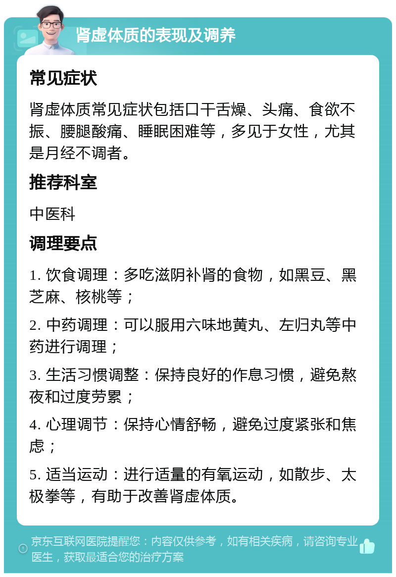 肾虚体质的表现及调养 常见症状 肾虚体质常见症状包括口干舌燥、头痛、食欲不振、腰腿酸痛、睡眠困难等，多见于女性，尤其是月经不调者。 推荐科室 中医科 调理要点 1. 饮食调理：多吃滋阴补肾的食物，如黑豆、黑芝麻、核桃等； 2. 中药调理：可以服用六味地黄丸、左归丸等中药进行调理； 3. 生活习惯调整：保持良好的作息习惯，避免熬夜和过度劳累； 4. 心理调节：保持心情舒畅，避免过度紧张和焦虑； 5. 适当运动：进行适量的有氧运动，如散步、太极拳等，有助于改善肾虚体质。