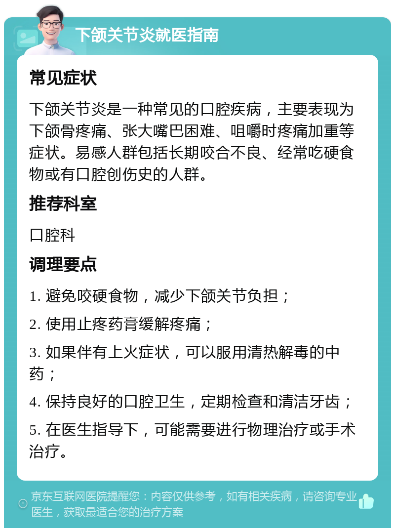 下颌关节炎就医指南 常见症状 下颌关节炎是一种常见的口腔疾病，主要表现为下颌骨疼痛、张大嘴巴困难、咀嚼时疼痛加重等症状。易感人群包括长期咬合不良、经常吃硬食物或有口腔创伤史的人群。 推荐科室 口腔科 调理要点 1. 避免咬硬食物，减少下颌关节负担； 2. 使用止疼药膏缓解疼痛； 3. 如果伴有上火症状，可以服用清热解毒的中药； 4. 保持良好的口腔卫生，定期检查和清洁牙齿； 5. 在医生指导下，可能需要进行物理治疗或手术治疗。