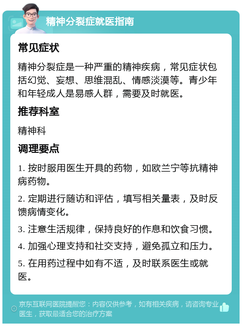 精神分裂症就医指南 常见症状 精神分裂症是一种严重的精神疾病，常见症状包括幻觉、妄想、思维混乱、情感淡漠等。青少年和年轻成人是易感人群，需要及时就医。 推荐科室 精神科 调理要点 1. 按时服用医生开具的药物，如欧兰宁等抗精神病药物。 2. 定期进行随访和评估，填写相关量表，及时反馈病情变化。 3. 注意生活规律，保持良好的作息和饮食习惯。 4. 加强心理支持和社交支持，避免孤立和压力。 5. 在用药过程中如有不适，及时联系医生或就医。