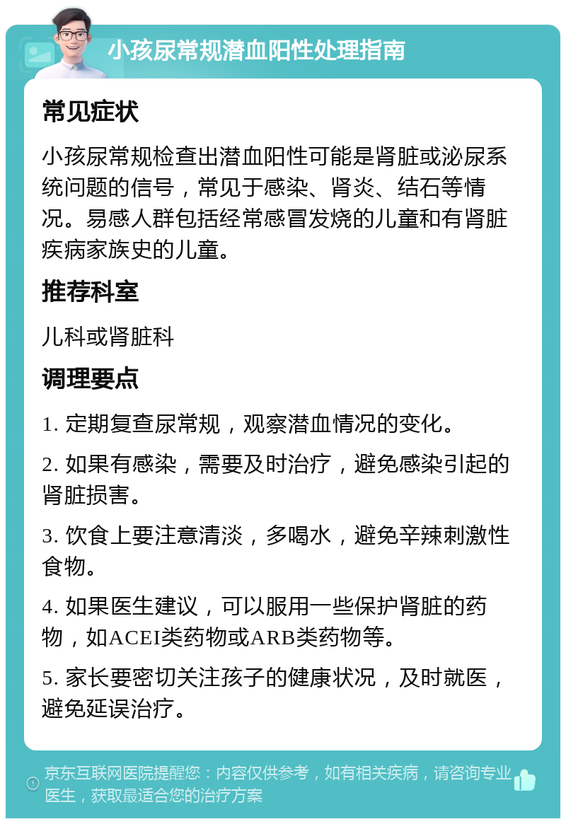 小孩尿常规潜血阳性处理指南 常见症状 小孩尿常规检查出潜血阳性可能是肾脏或泌尿系统问题的信号，常见于感染、肾炎、结石等情况。易感人群包括经常感冒发烧的儿童和有肾脏疾病家族史的儿童。 推荐科室 儿科或肾脏科 调理要点 1. 定期复查尿常规，观察潜血情况的变化。 2. 如果有感染，需要及时治疗，避免感染引起的肾脏损害。 3. 饮食上要注意清淡，多喝水，避免辛辣刺激性食物。 4. 如果医生建议，可以服用一些保护肾脏的药物，如ACEI类药物或ARB类药物等。 5. 家长要密切关注孩子的健康状况，及时就医，避免延误治疗。