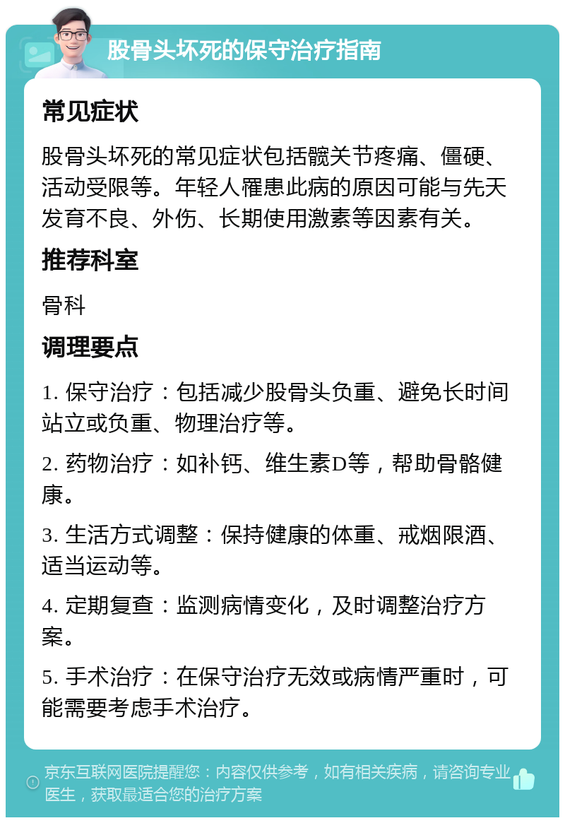 股骨头坏死的保守治疗指南 常见症状 股骨头坏死的常见症状包括髋关节疼痛、僵硬、活动受限等。年轻人罹患此病的原因可能与先天发育不良、外伤、长期使用激素等因素有关。 推荐科室 骨科 调理要点 1. 保守治疗：包括减少股骨头负重、避免长时间站立或负重、物理治疗等。 2. 药物治疗：如补钙、维生素D等，帮助骨骼健康。 3. 生活方式调整：保持健康的体重、戒烟限酒、适当运动等。 4. 定期复查：监测病情变化，及时调整治疗方案。 5. 手术治疗：在保守治疗无效或病情严重时，可能需要考虑手术治疗。