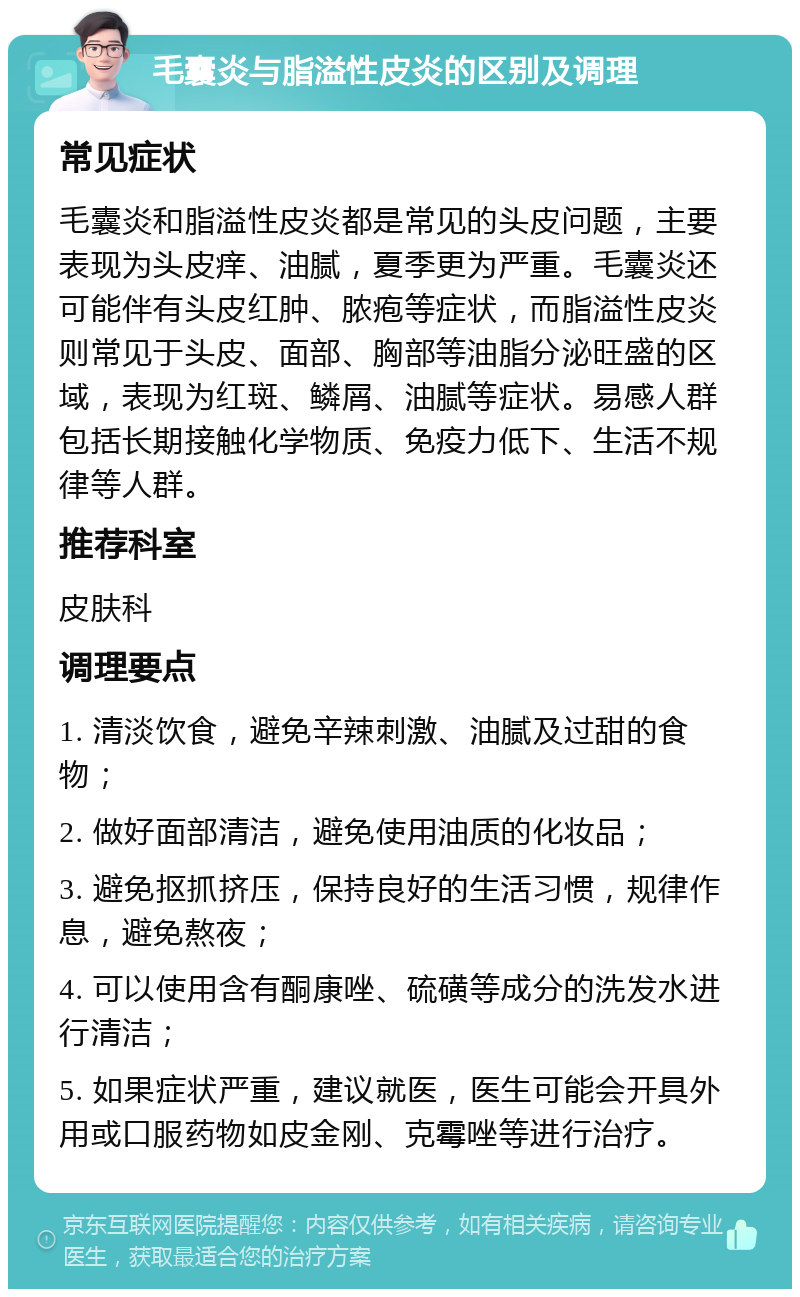 毛囊炎与脂溢性皮炎的区别及调理 常见症状 毛囊炎和脂溢性皮炎都是常见的头皮问题，主要表现为头皮痒、油腻，夏季更为严重。毛囊炎还可能伴有头皮红肿、脓疱等症状，而脂溢性皮炎则常见于头皮、面部、胸部等油脂分泌旺盛的区域，表现为红斑、鳞屑、油腻等症状。易感人群包括长期接触化学物质、免疫力低下、生活不规律等人群。 推荐科室 皮肤科 调理要点 1. 清淡饮食，避免辛辣刺激、油腻及过甜的食物； 2. 做好面部清洁，避免使用油质的化妆品； 3. 避免抠抓挤压，保持良好的生活习惯，规律作息，避免熬夜； 4. 可以使用含有酮康唑、硫磺等成分的洗发水进行清洁； 5. 如果症状严重，建议就医，医生可能会开具外用或口服药物如皮金刚、克霉唑等进行治疗。