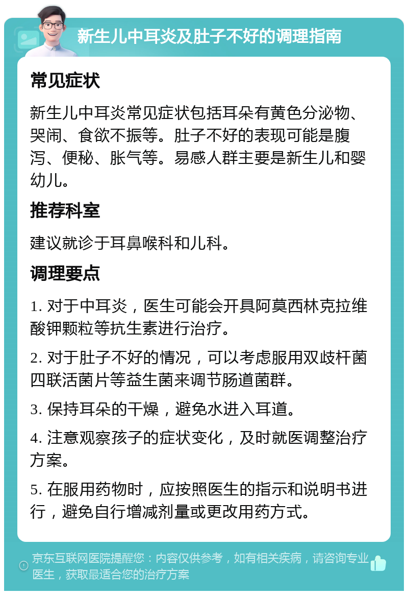 新生儿中耳炎及肚子不好的调理指南 常见症状 新生儿中耳炎常见症状包括耳朵有黄色分泌物、哭闹、食欲不振等。肚子不好的表现可能是腹泻、便秘、胀气等。易感人群主要是新生儿和婴幼儿。 推荐科室 建议就诊于耳鼻喉科和儿科。 调理要点 1. 对于中耳炎，医生可能会开具阿莫西林克拉维酸钾颗粒等抗生素进行治疗。 2. 对于肚子不好的情况，可以考虑服用双歧杆菌四联活菌片等益生菌来调节肠道菌群。 3. 保持耳朵的干燥，避免水进入耳道。 4. 注意观察孩子的症状变化，及时就医调整治疗方案。 5. 在服用药物时，应按照医生的指示和说明书进行，避免自行增减剂量或更改用药方式。