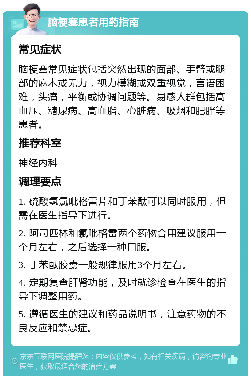 脑梗塞患者用药指南 常见症状 脑梗塞常见症状包括突然出现的面部、手臂或腿部的麻木或无力，视力模糊或双重视觉，言语困难，头痛，平衡或协调问题等。易感人群包括高血压、糖尿病、高血脂、心脏病、吸烟和肥胖等患者。 推荐科室 神经内科 调理要点 1. 硫酸氢氯吡格雷片和丁苯酞可以同时服用，但需在医生指导下进行。 2. 阿司匹林和氯吡格雷两个药物合用建议服用一个月左右，之后选择一种口服。 3. 丁苯酞胶囊一般规律服用3个月左右。 4. 定期复查肝肾功能，及时就诊检查在医生的指导下调整用药。 5. 遵循医生的建议和药品说明书，注意药物的不良反应和禁忌症。