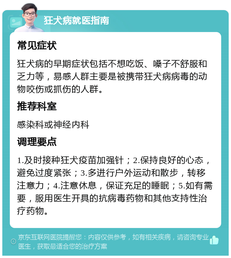 狂犬病就医指南 常见症状 狂犬病的早期症状包括不想吃饭、嗓子不舒服和乏力等，易感人群主要是被携带狂犬病病毒的动物咬伤或抓伤的人群。 推荐科室 感染科或神经内科 调理要点 1.及时接种狂犬疫苗加强针；2.保持良好的心态，避免过度紧张；3.多进行户外运动和散步，转移注意力；4.注意休息，保证充足的睡眠；5.如有需要，服用医生开具的抗病毒药物和其他支持性治疗药物。