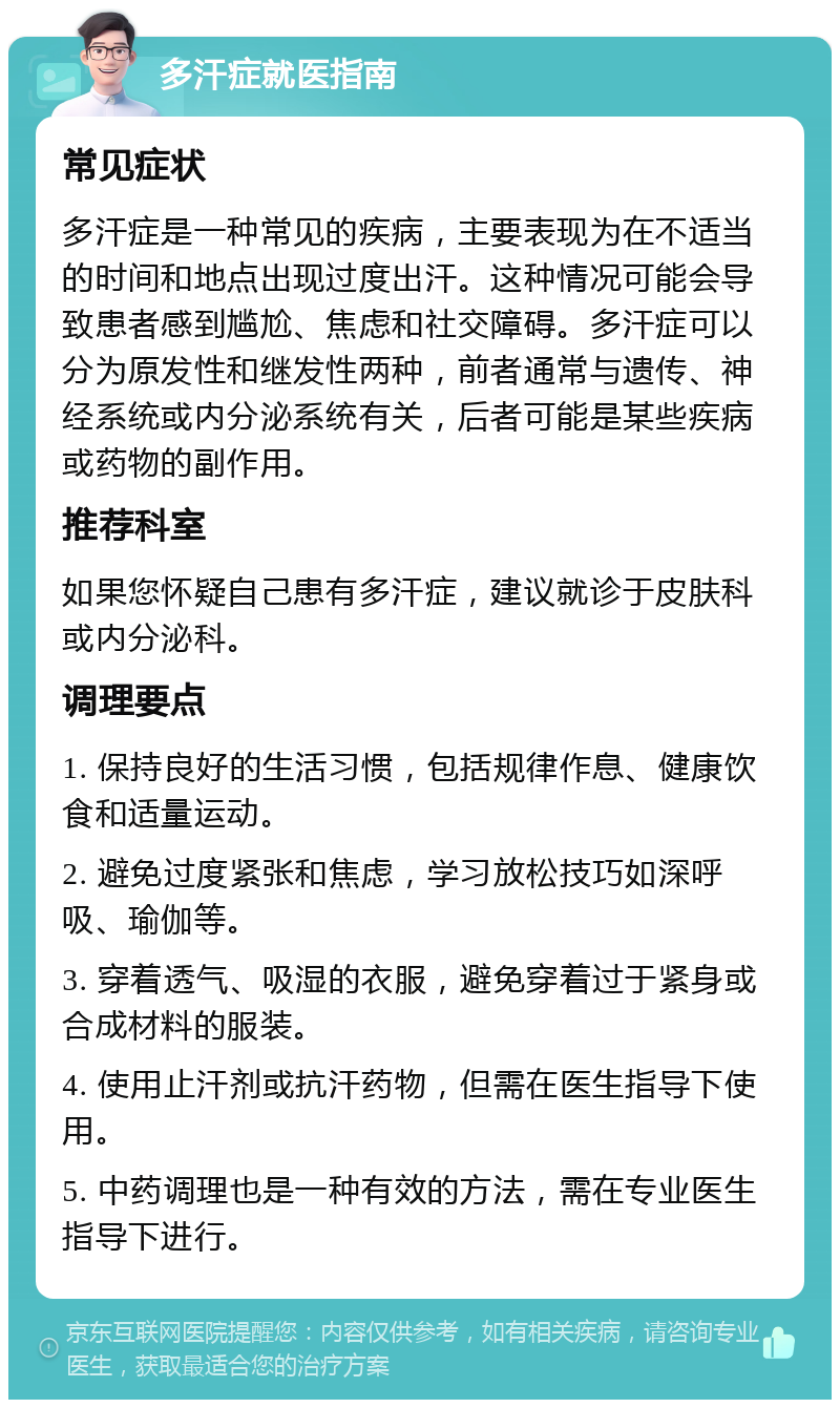 多汗症就医指南 常见症状 多汗症是一种常见的疾病，主要表现为在不适当的时间和地点出现过度出汗。这种情况可能会导致患者感到尴尬、焦虑和社交障碍。多汗症可以分为原发性和继发性两种，前者通常与遗传、神经系统或内分泌系统有关，后者可能是某些疾病或药物的副作用。 推荐科室 如果您怀疑自己患有多汗症，建议就诊于皮肤科或内分泌科。 调理要点 1. 保持良好的生活习惯，包括规律作息、健康饮食和适量运动。 2. 避免过度紧张和焦虑，学习放松技巧如深呼吸、瑜伽等。 3. 穿着透气、吸湿的衣服，避免穿着过于紧身或合成材料的服装。 4. 使用止汗剂或抗汗药物，但需在医生指导下使用。 5. 中药调理也是一种有效的方法，需在专业医生指导下进行。