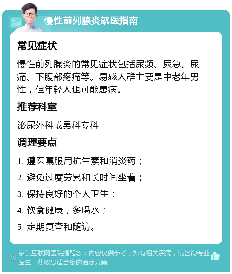 慢性前列腺炎就医指南 常见症状 慢性前列腺炎的常见症状包括尿频、尿急、尿痛、下腹部疼痛等。易感人群主要是中老年男性，但年轻人也可能患病。 推荐科室 泌尿外科或男科专科 调理要点 1. 遵医嘱服用抗生素和消炎药； 2. 避免过度劳累和长时间坐着； 3. 保持良好的个人卫生； 4. 饮食健康，多喝水； 5. 定期复查和随访。