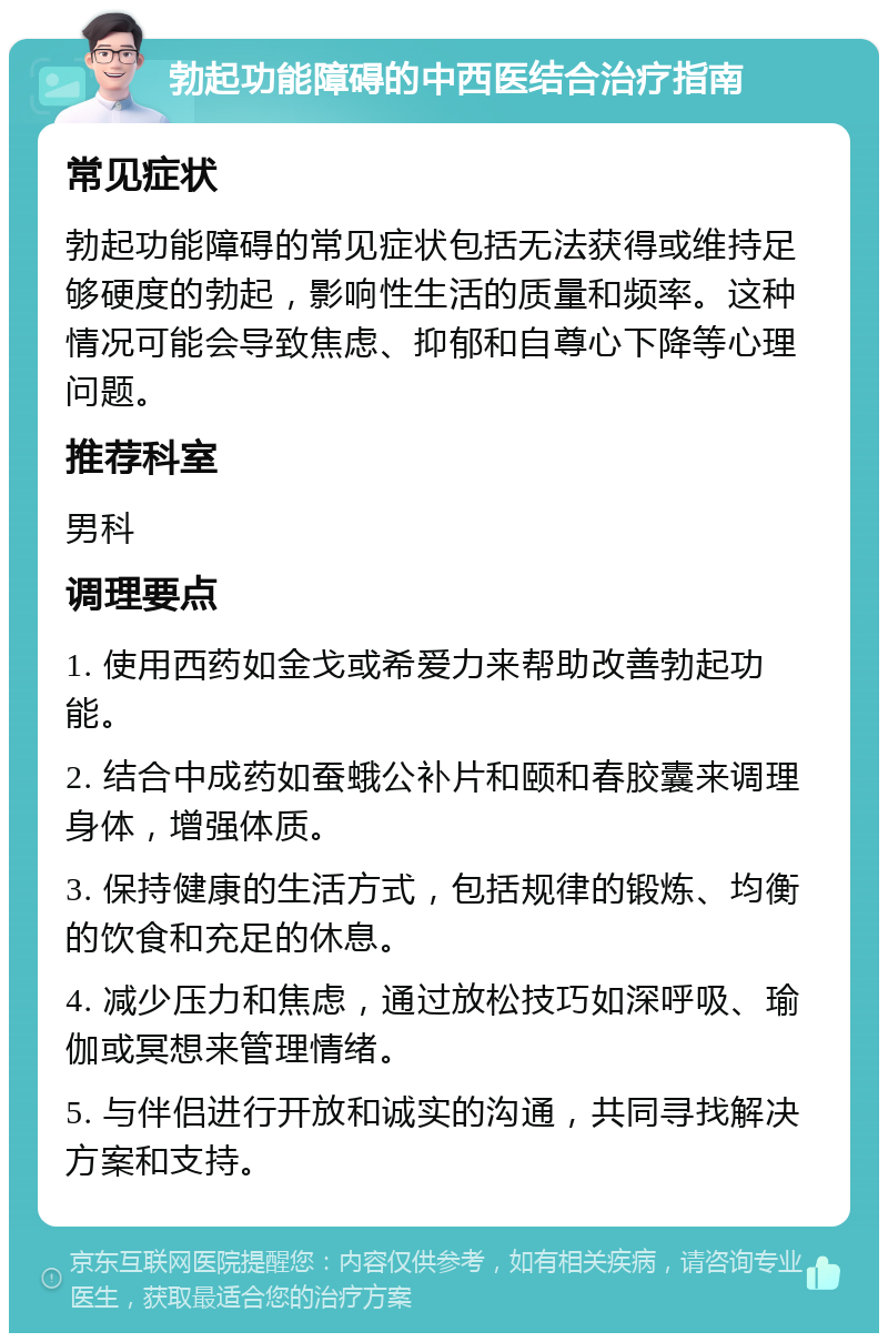 勃起功能障碍的中西医结合治疗指南 常见症状 勃起功能障碍的常见症状包括无法获得或维持足够硬度的勃起，影响性生活的质量和频率。这种情况可能会导致焦虑、抑郁和自尊心下降等心理问题。 推荐科室 男科 调理要点 1. 使用西药如金戈或希爱力来帮助改善勃起功能。 2. 结合中成药如蚕蛾公补片和颐和春胶囊来调理身体，增强体质。 3. 保持健康的生活方式，包括规律的锻炼、均衡的饮食和充足的休息。 4. 减少压力和焦虑，通过放松技巧如深呼吸、瑜伽或冥想来管理情绪。 5. 与伴侣进行开放和诚实的沟通，共同寻找解决方案和支持。