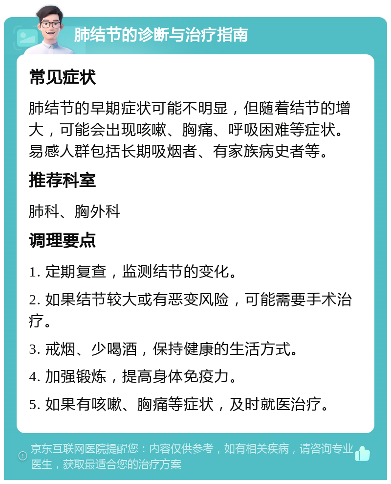 肺结节的诊断与治疗指南 常见症状 肺结节的早期症状可能不明显，但随着结节的增大，可能会出现咳嗽、胸痛、呼吸困难等症状。易感人群包括长期吸烟者、有家族病史者等。 推荐科室 肺科、胸外科 调理要点 1. 定期复查，监测结节的变化。 2. 如果结节较大或有恶变风险，可能需要手术治疗。 3. 戒烟、少喝酒，保持健康的生活方式。 4. 加强锻炼，提高身体免疫力。 5. 如果有咳嗽、胸痛等症状，及时就医治疗。