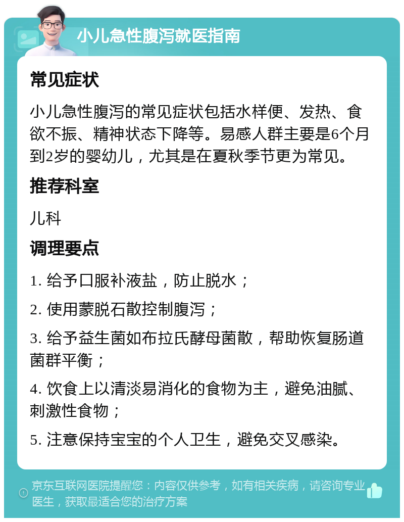 小儿急性腹泻就医指南 常见症状 小儿急性腹泻的常见症状包括水样便、发热、食欲不振、精神状态下降等。易感人群主要是6个月到2岁的婴幼儿，尤其是在夏秋季节更为常见。 推荐科室 儿科 调理要点 1. 给予口服补液盐，防止脱水； 2. 使用蒙脱石散控制腹泻； 3. 给予益生菌如布拉氏酵母菌散，帮助恢复肠道菌群平衡； 4. 饮食上以清淡易消化的食物为主，避免油腻、刺激性食物； 5. 注意保持宝宝的个人卫生，避免交叉感染。