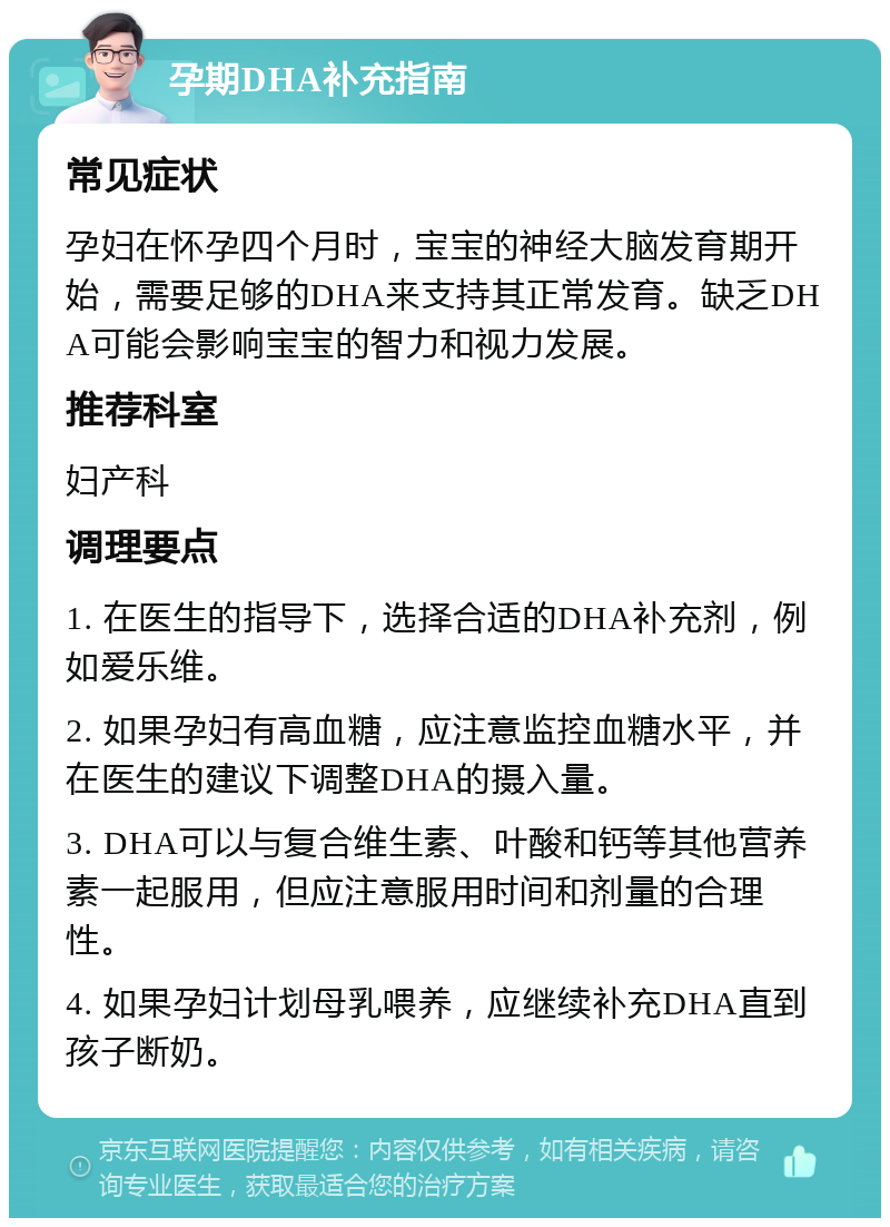 孕期DHA补充指南 常见症状 孕妇在怀孕四个月时，宝宝的神经大脑发育期开始，需要足够的DHA来支持其正常发育。缺乏DHA可能会影响宝宝的智力和视力发展。 推荐科室 妇产科 调理要点 1. 在医生的指导下，选择合适的DHA补充剂，例如爱乐维。 2. 如果孕妇有高血糖，应注意监控血糖水平，并在医生的建议下调整DHA的摄入量。 3. DHA可以与复合维生素、叶酸和钙等其他营养素一起服用，但应注意服用时间和剂量的合理性。 4. 如果孕妇计划母乳喂养，应继续补充DHA直到孩子断奶。