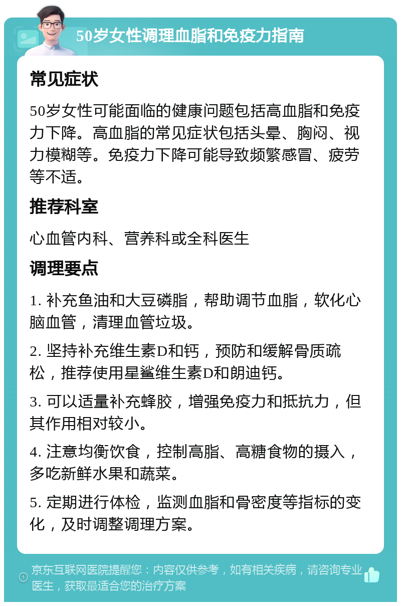 50岁女性调理血脂和免疫力指南 常见症状 50岁女性可能面临的健康问题包括高血脂和免疫力下降。高血脂的常见症状包括头晕、胸闷、视力模糊等。免疫力下降可能导致频繁感冒、疲劳等不适。 推荐科室 心血管内科、营养科或全科医生 调理要点 1. 补充鱼油和大豆磷脂，帮助调节血脂，软化心脑血管，清理血管垃圾。 2. 坚持补充维生素D和钙，预防和缓解骨质疏松，推荐使用星鲨维生素D和朗迪钙。 3. 可以适量补充蜂胶，增强免疫力和抵抗力，但其作用相对较小。 4. 注意均衡饮食，控制高脂、高糖食物的摄入，多吃新鲜水果和蔬菜。 5. 定期进行体检，监测血脂和骨密度等指标的变化，及时调整调理方案。