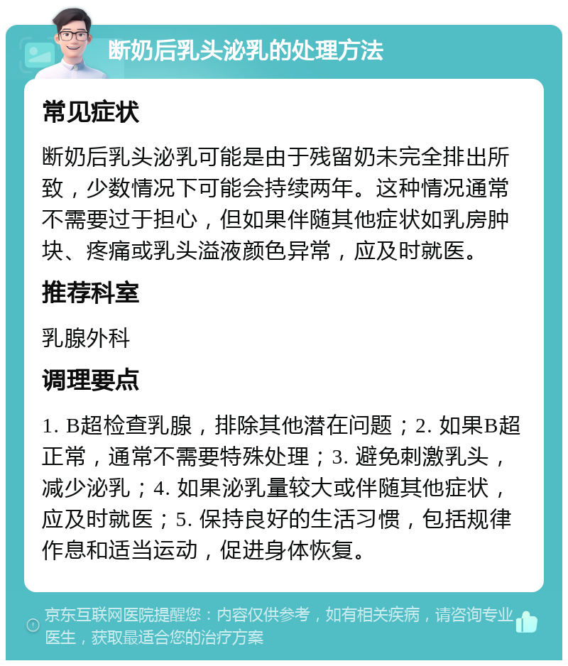 断奶后乳头泌乳的处理方法 常见症状 断奶后乳头泌乳可能是由于残留奶未完全排出所致，少数情况下可能会持续两年。这种情况通常不需要过于担心，但如果伴随其他症状如乳房肿块、疼痛或乳头溢液颜色异常，应及时就医。 推荐科室 乳腺外科 调理要点 1. B超检查乳腺，排除其他潜在问题；2. 如果B超正常，通常不需要特殊处理；3. 避免刺激乳头，减少泌乳；4. 如果泌乳量较大或伴随其他症状，应及时就医；5. 保持良好的生活习惯，包括规律作息和适当运动，促进身体恢复。