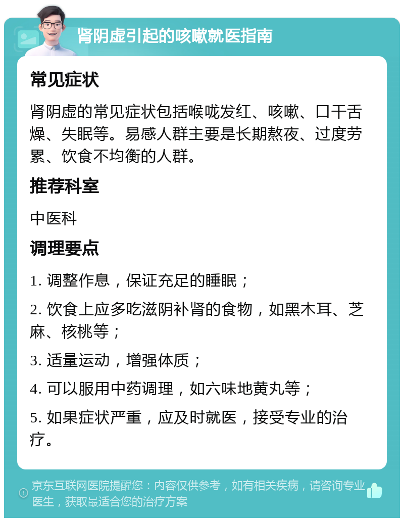 肾阴虚引起的咳嗽就医指南 常见症状 肾阴虚的常见症状包括喉咙发红、咳嗽、口干舌燥、失眠等。易感人群主要是长期熬夜、过度劳累、饮食不均衡的人群。 推荐科室 中医科 调理要点 1. 调整作息，保证充足的睡眠； 2. 饮食上应多吃滋阴补肾的食物，如黑木耳、芝麻、核桃等； 3. 适量运动，增强体质； 4. 可以服用中药调理，如六味地黄丸等； 5. 如果症状严重，应及时就医，接受专业的治疗。