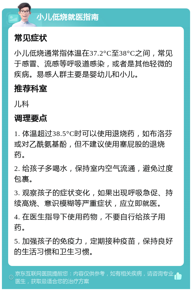 小儿低烧就医指南 常见症状 小儿低烧通常指体温在37.2°C至38°C之间，常见于感冒、流感等呼吸道感染，或者是其他轻微的疾病。易感人群主要是婴幼儿和小儿。 推荐科室 儿科 调理要点 1. 体温超过38.5°C时可以使用退烧药，如布洛芬或对乙酰氨基酚，但不建议使用塞屁股的退烧药。 2. 给孩子多喝水，保持室内空气流通，避免过度包裹。 3. 观察孩子的症状变化，如果出现呼吸急促、持续高烧、意识模糊等严重症状，应立即就医。 4. 在医生指导下使用药物，不要自行给孩子用药。 5. 加强孩子的免疫力，定期接种疫苗，保持良好的生活习惯和卫生习惯。