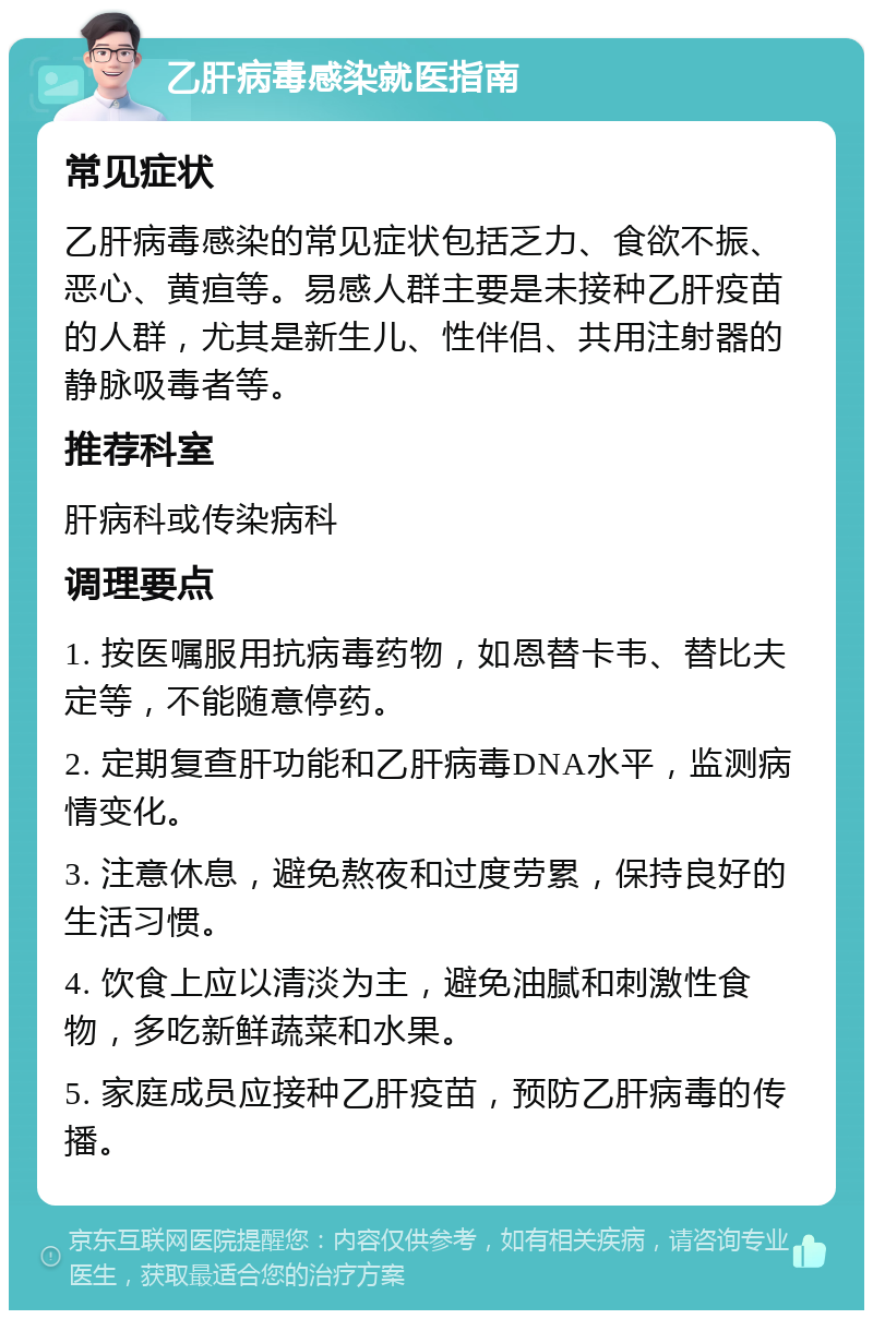 乙肝病毒感染就医指南 常见症状 乙肝病毒感染的常见症状包括乏力、食欲不振、恶心、黄疸等。易感人群主要是未接种乙肝疫苗的人群，尤其是新生儿、性伴侣、共用注射器的静脉吸毒者等。 推荐科室 肝病科或传染病科 调理要点 1. 按医嘱服用抗病毒药物，如恩替卡韦、替比夫定等，不能随意停药。 2. 定期复查肝功能和乙肝病毒DNA水平，监测病情变化。 3. 注意休息，避免熬夜和过度劳累，保持良好的生活习惯。 4. 饮食上应以清淡为主，避免油腻和刺激性食物，多吃新鲜蔬菜和水果。 5. 家庭成员应接种乙肝疫苗，预防乙肝病毒的传播。