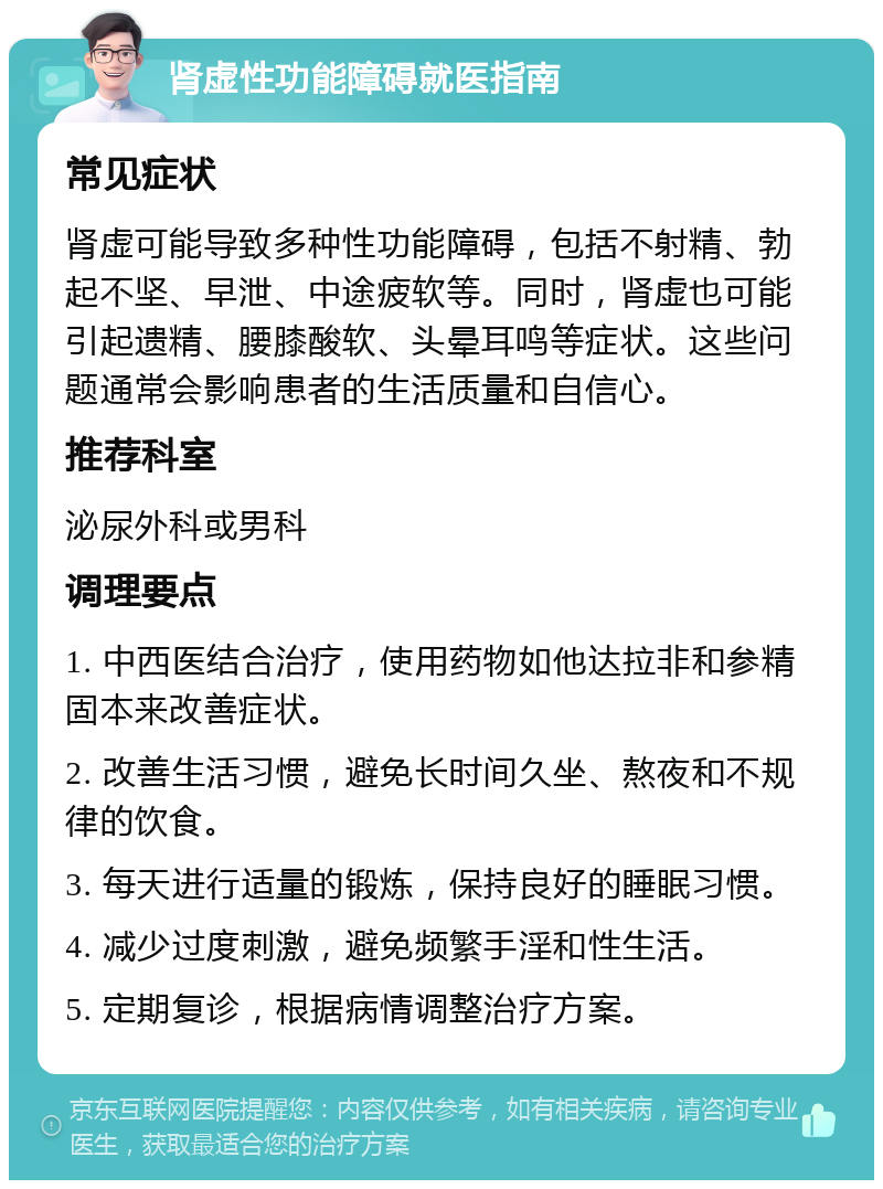 肾虚性功能障碍就医指南 常见症状 肾虚可能导致多种性功能障碍，包括不射精、勃起不坚、早泄、中途疲软等。同时，肾虚也可能引起遗精、腰膝酸软、头晕耳鸣等症状。这些问题通常会影响患者的生活质量和自信心。 推荐科室 泌尿外科或男科 调理要点 1. 中西医结合治疗，使用药物如他达拉非和参精固本来改善症状。 2. 改善生活习惯，避免长时间久坐、熬夜和不规律的饮食。 3. 每天进行适量的锻炼，保持良好的睡眠习惯。 4. 减少过度刺激，避免频繁手淫和性生活。 5. 定期复诊，根据病情调整治疗方案。