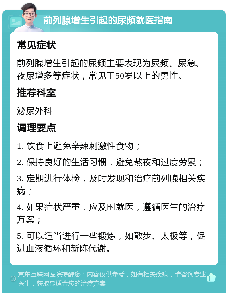 前列腺增生引起的尿频就医指南 常见症状 前列腺增生引起的尿频主要表现为尿频、尿急、夜尿增多等症状，常见于50岁以上的男性。 推荐科室 泌尿外科 调理要点 1. 饮食上避免辛辣刺激性食物； 2. 保持良好的生活习惯，避免熬夜和过度劳累； 3. 定期进行体检，及时发现和治疗前列腺相关疾病； 4. 如果症状严重，应及时就医，遵循医生的治疗方案； 5. 可以适当进行一些锻炼，如散步、太极等，促进血液循环和新陈代谢。