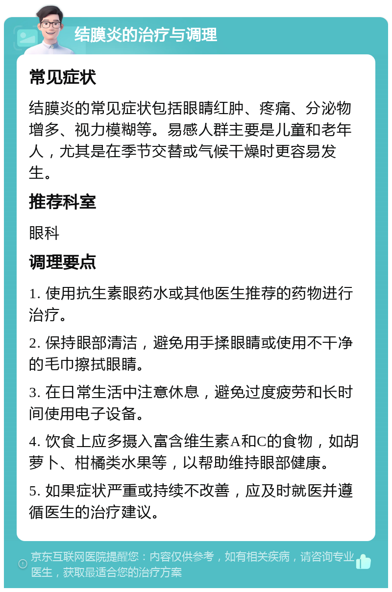 结膜炎的治疗与调理 常见症状 结膜炎的常见症状包括眼睛红肿、疼痛、分泌物增多、视力模糊等。易感人群主要是儿童和老年人，尤其是在季节交替或气候干燥时更容易发生。 推荐科室 眼科 调理要点 1. 使用抗生素眼药水或其他医生推荐的药物进行治疗。 2. 保持眼部清洁，避免用手揉眼睛或使用不干净的毛巾擦拭眼睛。 3. 在日常生活中注意休息，避免过度疲劳和长时间使用电子设备。 4. 饮食上应多摄入富含维生素A和C的食物，如胡萝卜、柑橘类水果等，以帮助维持眼部健康。 5. 如果症状严重或持续不改善，应及时就医并遵循医生的治疗建议。