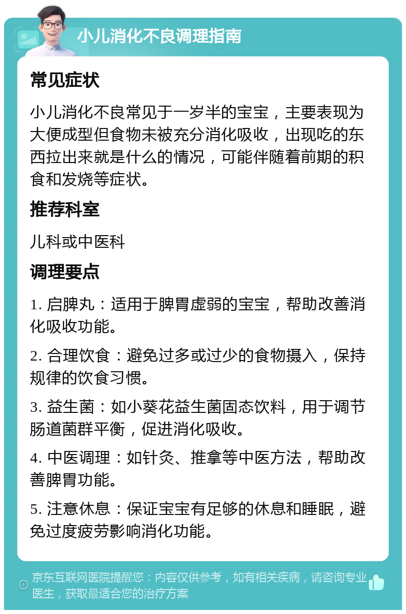 小儿消化不良调理指南 常见症状 小儿消化不良常见于一岁半的宝宝，主要表现为大便成型但食物未被充分消化吸收，出现吃的东西拉出来就是什么的情况，可能伴随着前期的积食和发烧等症状。 推荐科室 儿科或中医科 调理要点 1. 启脾丸：适用于脾胃虚弱的宝宝，帮助改善消化吸收功能。 2. 合理饮食：避免过多或过少的食物摄入，保持规律的饮食习惯。 3. 益生菌：如小葵花益生菌固态饮料，用于调节肠道菌群平衡，促进消化吸收。 4. 中医调理：如针灸、推拿等中医方法，帮助改善脾胃功能。 5. 注意休息：保证宝宝有足够的休息和睡眠，避免过度疲劳影响消化功能。