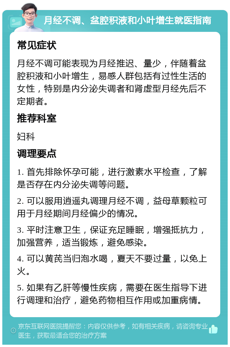 月经不调、盆腔积液和小叶增生就医指南 常见症状 月经不调可能表现为月经推迟、量少，伴随着盆腔积液和小叶增生，易感人群包括有过性生活的女性，特别是内分泌失调者和肾虚型月经先后不定期者。 推荐科室 妇科 调理要点 1. 首先排除怀孕可能，进行激素水平检查，了解是否存在内分泌失调等问题。 2. 可以服用逍遥丸调理月经不调，益母草颗粒可用于月经期间月经偏少的情况。 3. 平时注意卫生，保证充足睡眠，增强抵抗力，加强营养，适当锻炼，避免感染。 4. 可以黄芪当归泡水喝，夏天不要过量，以免上火。 5. 如果有乙肝等慢性疾病，需要在医生指导下进行调理和治疗，避免药物相互作用或加重病情。