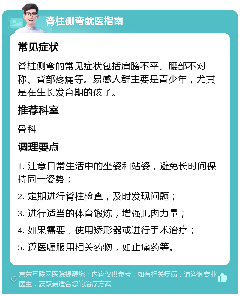 脊柱侧弯就医指南 常见症状 脊柱侧弯的常见症状包括肩膀不平、腰部不对称、背部疼痛等。易感人群主要是青少年，尤其是在生长发育期的孩子。 推荐科室 骨科 调理要点 1. 注意日常生活中的坐姿和站姿，避免长时间保持同一姿势； 2. 定期进行脊柱检查，及时发现问题； 3. 进行适当的体育锻炼，增强肌肉力量； 4. 如果需要，使用矫形器或进行手术治疗； 5. 遵医嘱服用相关药物，如止痛药等。