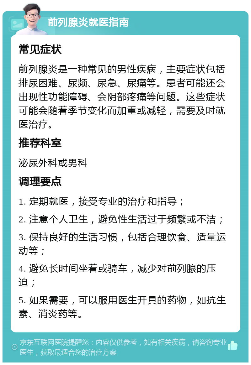 前列腺炎就医指南 常见症状 前列腺炎是一种常见的男性疾病，主要症状包括排尿困难、尿频、尿急、尿痛等。患者可能还会出现性功能障碍、会阴部疼痛等问题。这些症状可能会随着季节变化而加重或减轻，需要及时就医治疗。 推荐科室 泌尿外科或男科 调理要点 1. 定期就医，接受专业的治疗和指导； 2. 注意个人卫生，避免性生活过于频繁或不洁； 3. 保持良好的生活习惯，包括合理饮食、适量运动等； 4. 避免长时间坐着或骑车，减少对前列腺的压迫； 5. 如果需要，可以服用医生开具的药物，如抗生素、消炎药等。