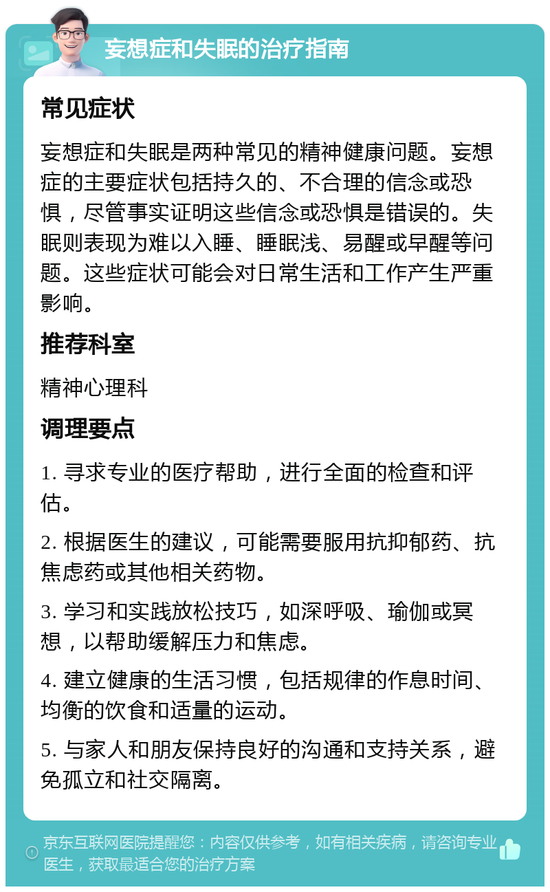 妄想症和失眠的治疗指南 常见症状 妄想症和失眠是两种常见的精神健康问题。妄想症的主要症状包括持久的、不合理的信念或恐惧，尽管事实证明这些信念或恐惧是错误的。失眠则表现为难以入睡、睡眠浅、易醒或早醒等问题。这些症状可能会对日常生活和工作产生严重影响。 推荐科室 精神心理科 调理要点 1. 寻求专业的医疗帮助，进行全面的检查和评估。 2. 根据医生的建议，可能需要服用抗抑郁药、抗焦虑药或其他相关药物。 3. 学习和实践放松技巧，如深呼吸、瑜伽或冥想，以帮助缓解压力和焦虑。 4. 建立健康的生活习惯，包括规律的作息时间、均衡的饮食和适量的运动。 5. 与家人和朋友保持良好的沟通和支持关系，避免孤立和社交隔离。