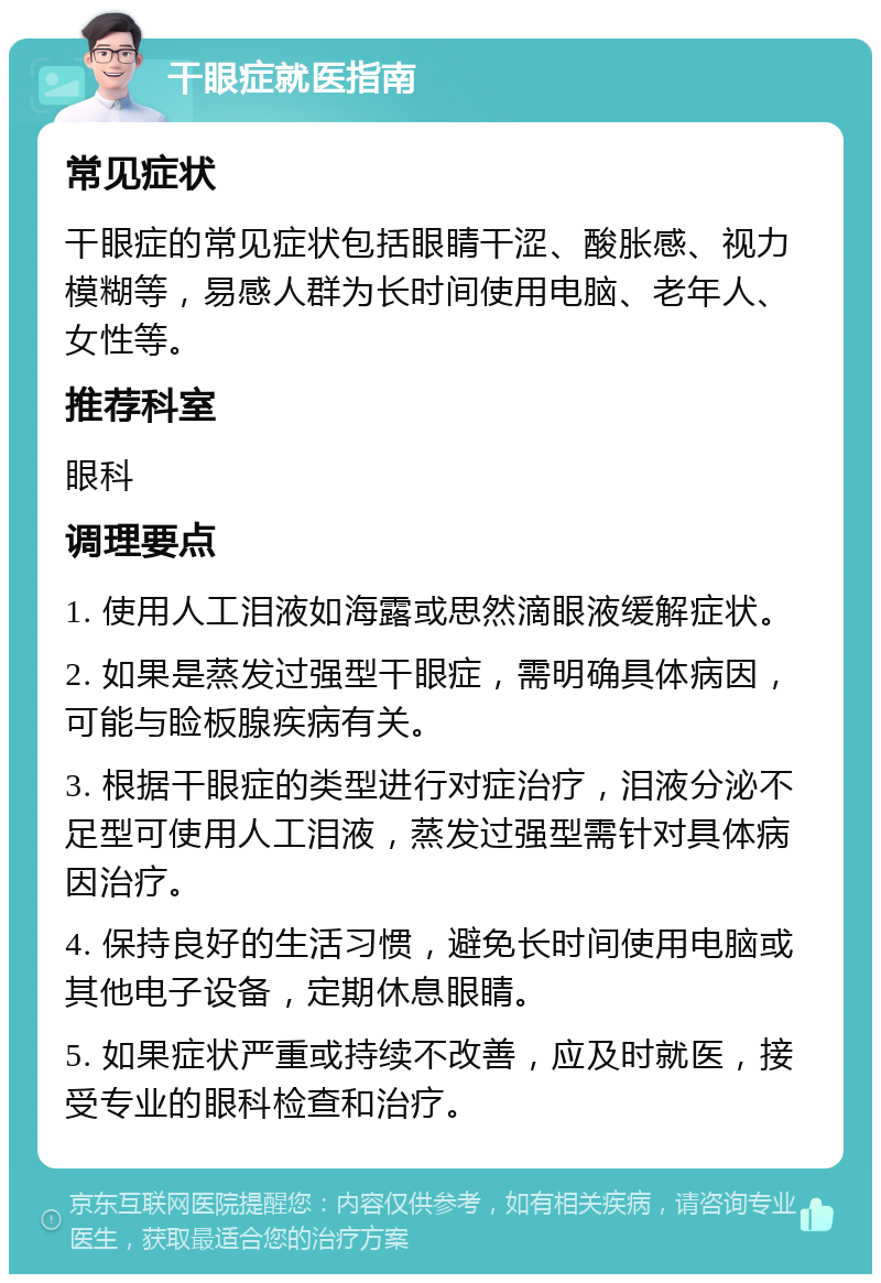 干眼症就医指南 常见症状 干眼症的常见症状包括眼睛干涩、酸胀感、视力模糊等，易感人群为长时间使用电脑、老年人、女性等。 推荐科室 眼科 调理要点 1. 使用人工泪液如海露或思然滴眼液缓解症状。 2. 如果是蒸发过强型干眼症，需明确具体病因，可能与睑板腺疾病有关。 3. 根据干眼症的类型进行对症治疗，泪液分泌不足型可使用人工泪液，蒸发过强型需针对具体病因治疗。 4. 保持良好的生活习惯，避免长时间使用电脑或其他电子设备，定期休息眼睛。 5. 如果症状严重或持续不改善，应及时就医，接受专业的眼科检查和治疗。