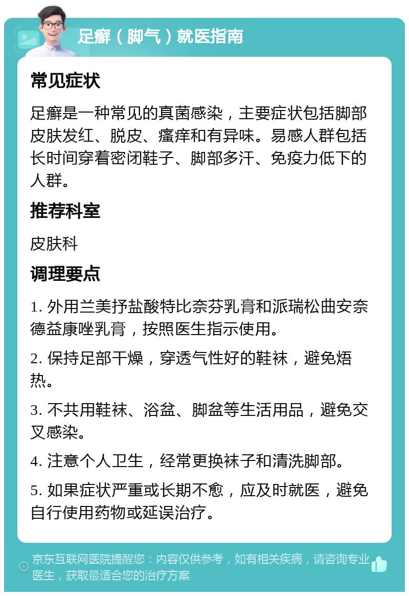 足癣（脚气）就医指南 常见症状 足癣是一种常见的真菌感染，主要症状包括脚部皮肤发红、脱皮、瘙痒和有异味。易感人群包括长时间穿着密闭鞋子、脚部多汗、免疫力低下的人群。 推荐科室 皮肤科 调理要点 1. 外用兰美抒盐酸特比奈芬乳膏和派瑞松曲安奈德益康唑乳膏，按照医生指示使用。 2. 保持足部干燥，穿透气性好的鞋袜，避免焐热。 3. 不共用鞋袜、浴盆、脚盆等生活用品，避免交叉感染。 4. 注意个人卫生，经常更换袜子和清洗脚部。 5. 如果症状严重或长期不愈，应及时就医，避免自行使用药物或延误治疗。