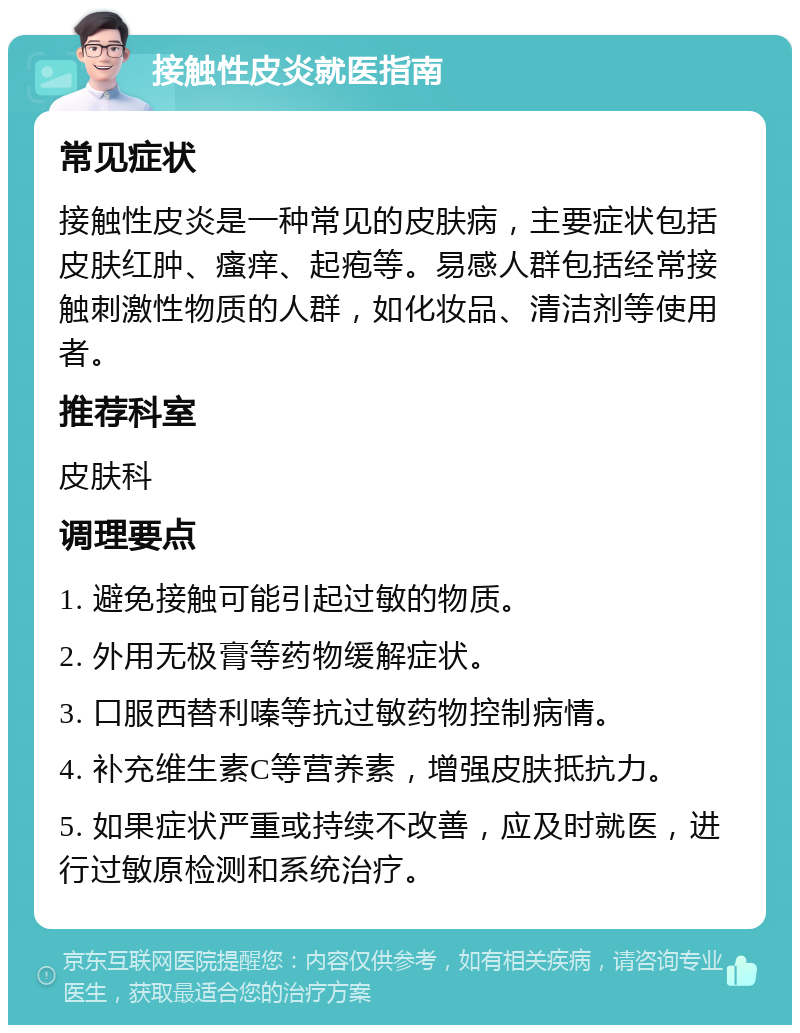 接触性皮炎就医指南 常见症状 接触性皮炎是一种常见的皮肤病，主要症状包括皮肤红肿、瘙痒、起疱等。易感人群包括经常接触刺激性物质的人群，如化妆品、清洁剂等使用者。 推荐科室 皮肤科 调理要点 1. 避免接触可能引起过敏的物质。 2. 外用无极膏等药物缓解症状。 3. 口服西替利嗪等抗过敏药物控制病情。 4. 补充维生素C等营养素，增强皮肤抵抗力。 5. 如果症状严重或持续不改善，应及时就医，进行过敏原检测和系统治疗。