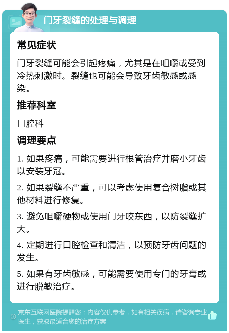 门牙裂缝的处理与调理 常见症状 门牙裂缝可能会引起疼痛，尤其是在咀嚼或受到冷热刺激时。裂缝也可能会导致牙齿敏感或感染。 推荐科室 口腔科 调理要点 1. 如果疼痛，可能需要进行根管治疗并磨小牙齿以安装牙冠。 2. 如果裂缝不严重，可以考虑使用复合树脂或其他材料进行修复。 3. 避免咀嚼硬物或使用门牙咬东西，以防裂缝扩大。 4. 定期进行口腔检查和清洁，以预防牙齿问题的发生。 5. 如果有牙齿敏感，可能需要使用专门的牙膏或进行脱敏治疗。