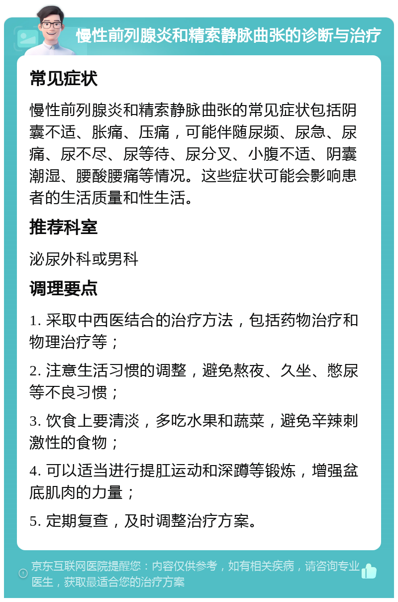 慢性前列腺炎和精索静脉曲张的诊断与治疗 常见症状 慢性前列腺炎和精索静脉曲张的常见症状包括阴囊不适、胀痛、压痛，可能伴随尿频、尿急、尿痛、尿不尽、尿等待、尿分叉、小腹不适、阴囊潮湿、腰酸腰痛等情况。这些症状可能会影响患者的生活质量和性生活。 推荐科室 泌尿外科或男科 调理要点 1. 采取中西医结合的治疗方法，包括药物治疗和物理治疗等； 2. 注意生活习惯的调整，避免熬夜、久坐、憋尿等不良习惯； 3. 饮食上要清淡，多吃水果和蔬菜，避免辛辣刺激性的食物； 4. 可以适当进行提肛运动和深蹲等锻炼，增强盆底肌肉的力量； 5. 定期复查，及时调整治疗方案。